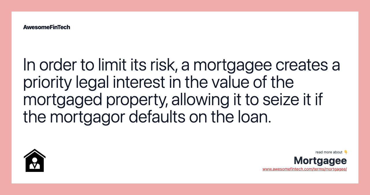In order to limit its risk, a mortgagee creates a priority legal interest in the value of the mortgaged property, allowing it to seize it if the mortgagor defaults on the loan.
