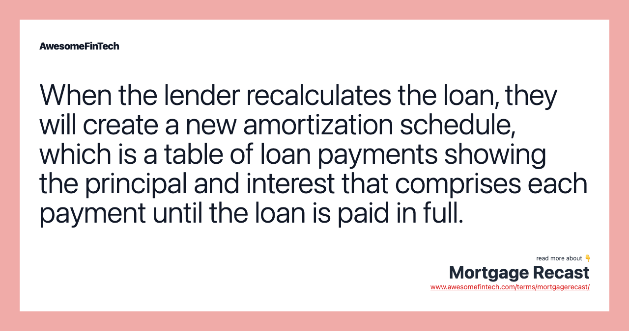 When the lender recalculates the loan, they will create a new amortization schedule, which is a table of loan payments showing the principal and interest that comprises each payment until the loan is paid in full.