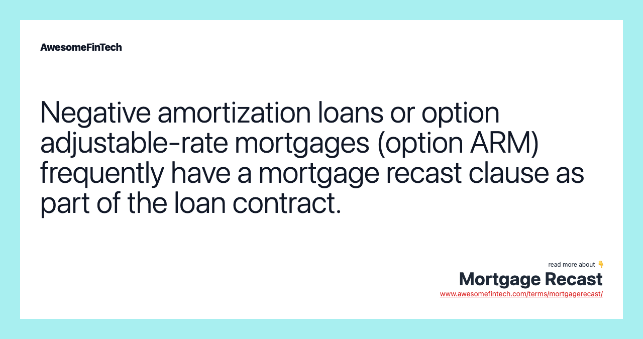 Negative amortization loans or option adjustable-rate mortgages (option ARM) frequently have a mortgage recast clause as part of the loan contract.
