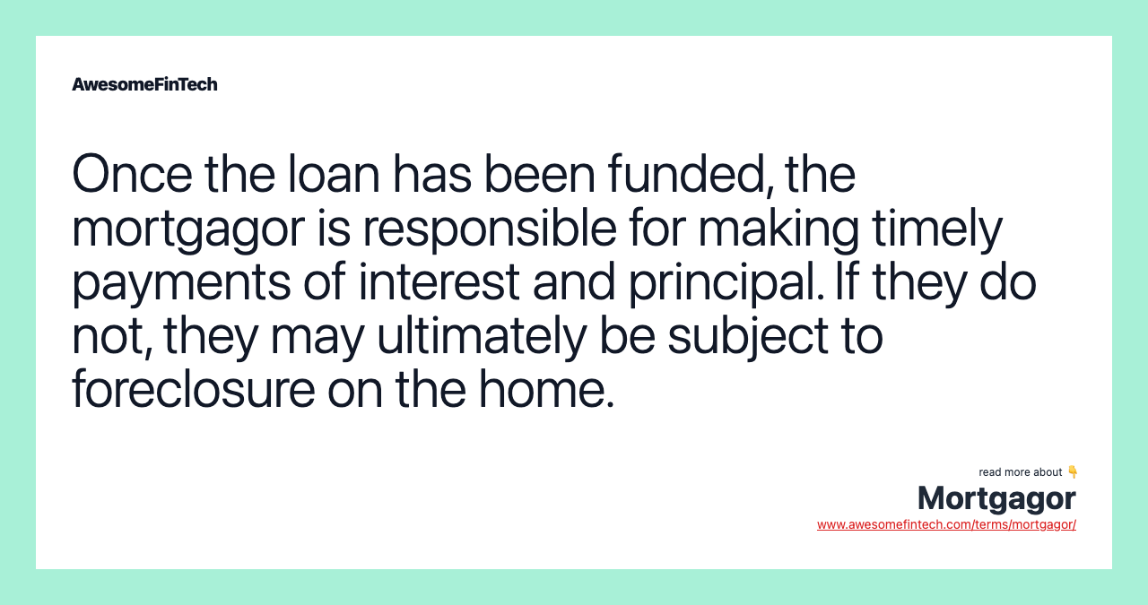Once the loan has been funded, the mortgagor is responsible for making timely payments of interest and principal. If they do not, they may ultimately be subject to foreclosure on the home.
