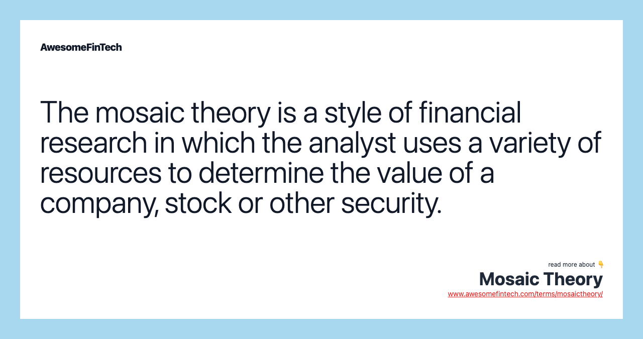 The mosaic theory is a style of financial research in which the analyst uses a variety of resources to determine the value of a company, stock or other security.