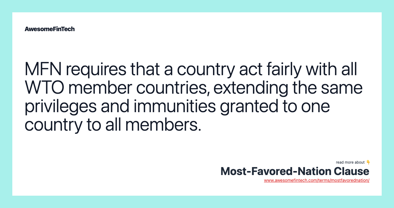 MFN requires that a country act fairly with all WTO member countries, extending the same privileges and immunities granted to one country to all members.