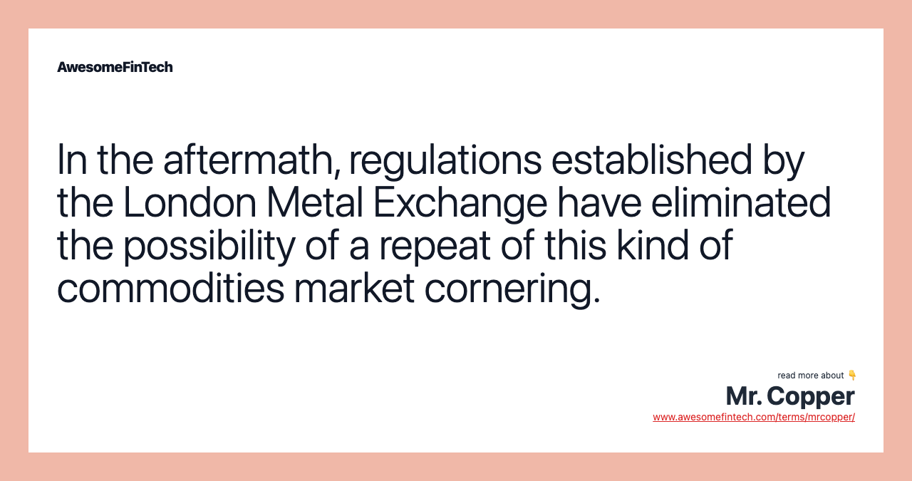 In the aftermath, regulations established by the London Metal Exchange have eliminated the possibility of a repeat of this kind of commodities market cornering.