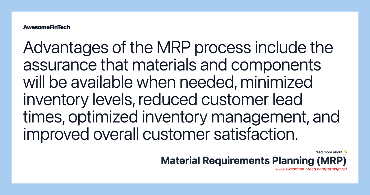 Advantages of the MRP process include the assurance that materials and components will be available when needed, minimized inventory levels, reduced customer lead times, optimized inventory management, and improved overall customer satisfaction.