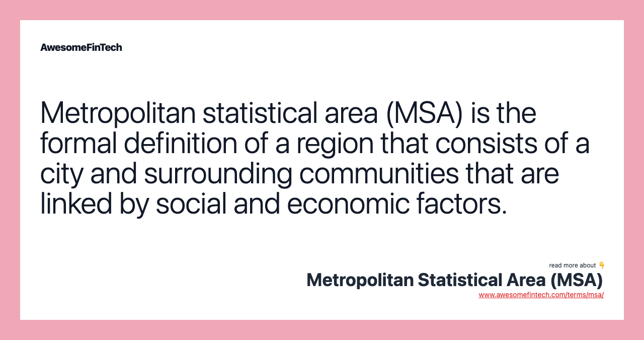 Metropolitan statistical area (MSA) is the formal definition of a region that consists of a city and surrounding communities that are linked by social and economic factors.