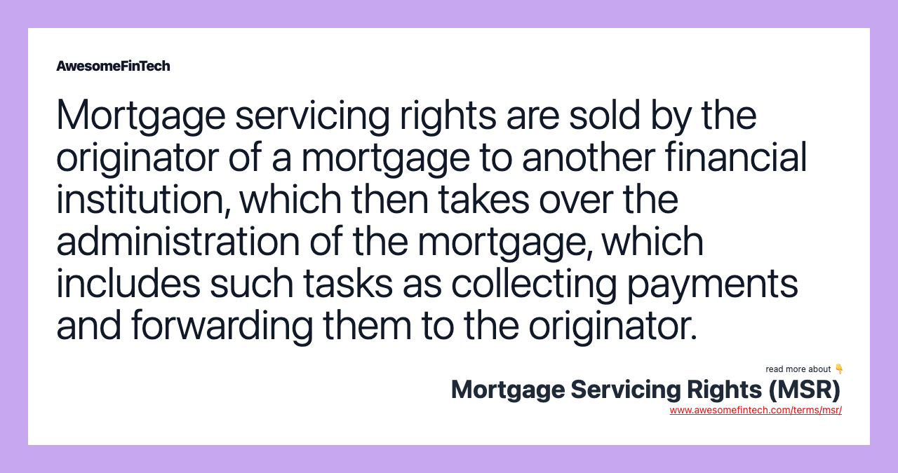 Mortgage servicing rights are sold by the originator of a mortgage to another financial institution, which then takes over the administration of the mortgage, which includes such tasks as collecting payments and forwarding them to the originator.