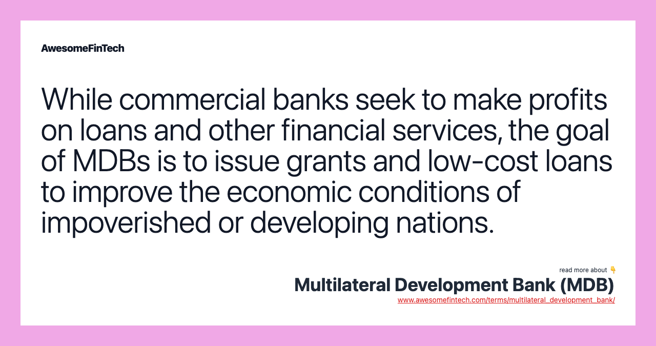 While commercial banks seek to make profits on loans and other financial services, the goal of MDBs is to issue grants and low-cost loans to improve the economic conditions of impoverished or developing nations.