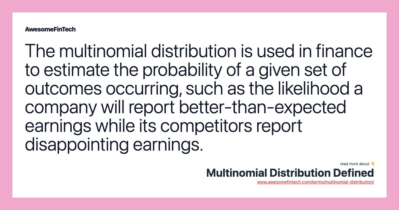 The multinomial distribution is used in finance to estimate the probability of a given set of outcomes occurring, such as the likelihood a company will report better-than-expected earnings while its competitors report disappointing earnings.