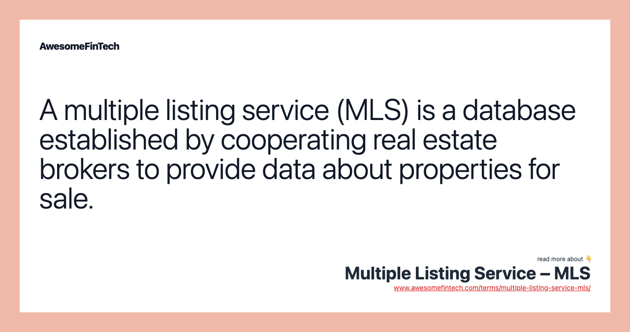 A multiple listing service (MLS) is a database established by cooperating real estate brokers to provide data about properties for sale.