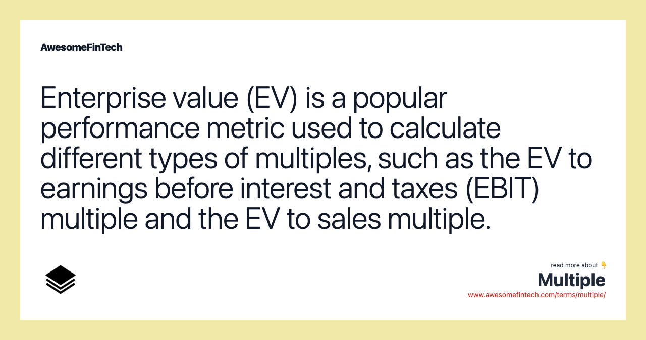Enterprise value (EV) is a popular performance metric used to calculate different types of multiples, such as the EV to earnings before interest and taxes (EBIT) multiple and the EV to sales multiple.