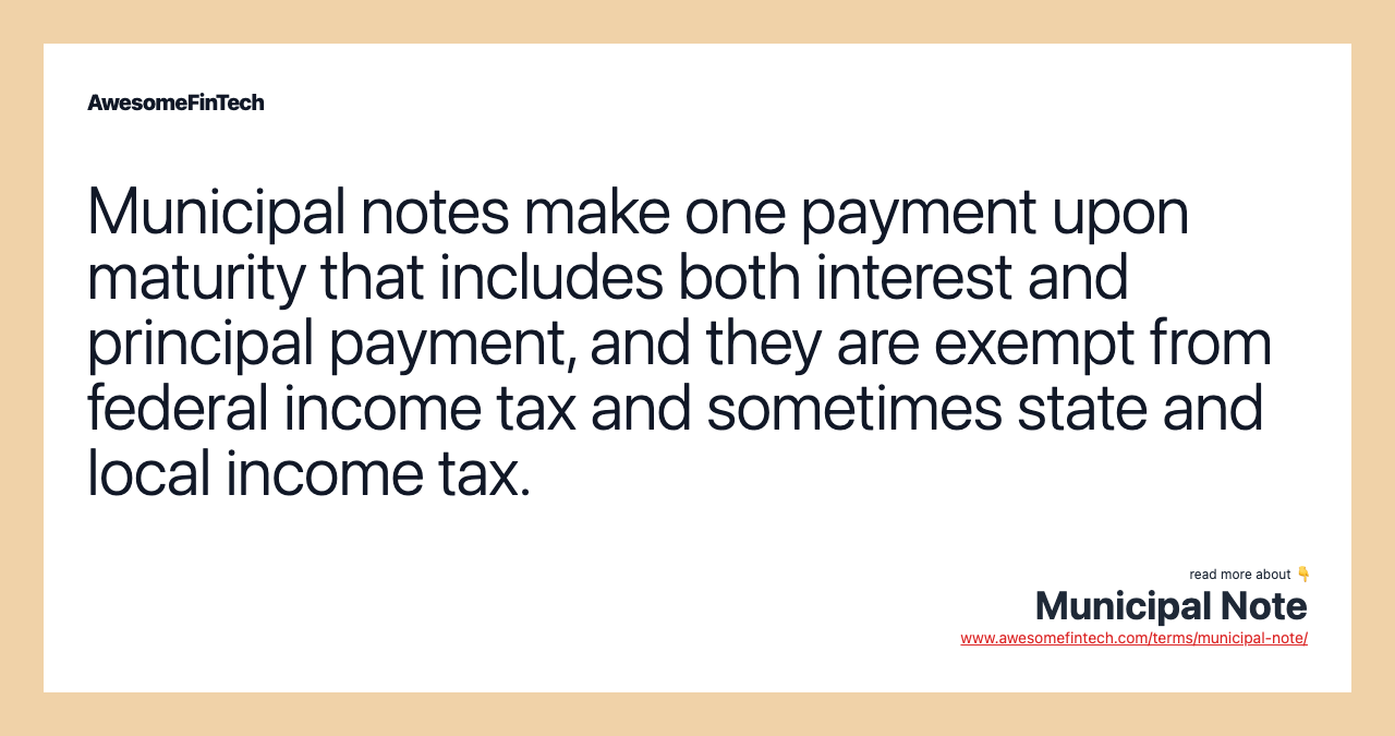 Municipal notes make one payment upon maturity that includes both interest and principal payment, and they are exempt from federal income tax and sometimes state and local income tax.