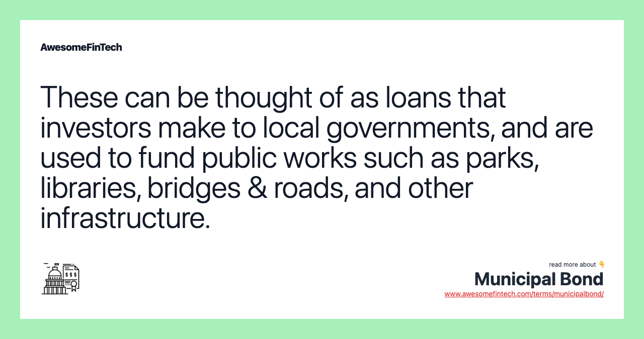 These can be thought of as loans that investors make to local governments, and are used to fund public works such as parks, libraries, bridges & roads, and other infrastructure.