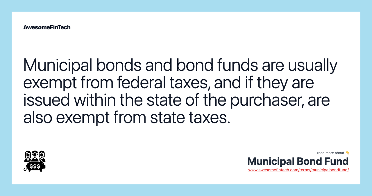 Municipal bonds and bond funds are usually exempt from federal taxes, and if they are issued within the state of the purchaser, are also exempt from state taxes.