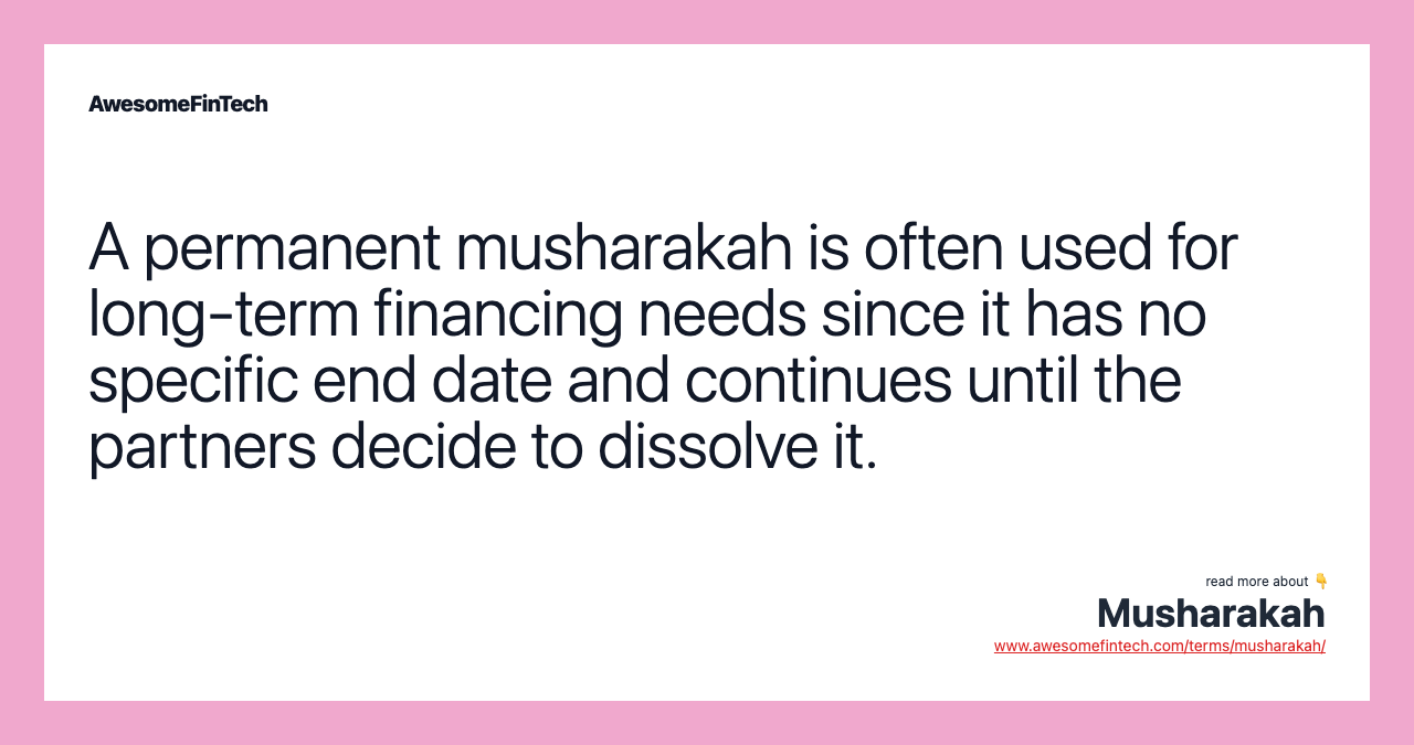A permanent musharakah is often used for long-term financing needs since it has no specific end date and continues until the partners decide to dissolve it.