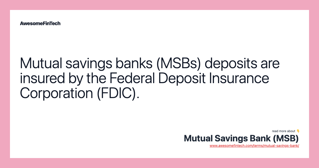 Mutual savings banks (MSBs) deposits are insured by the Federal Deposit Insurance Corporation (FDIC).