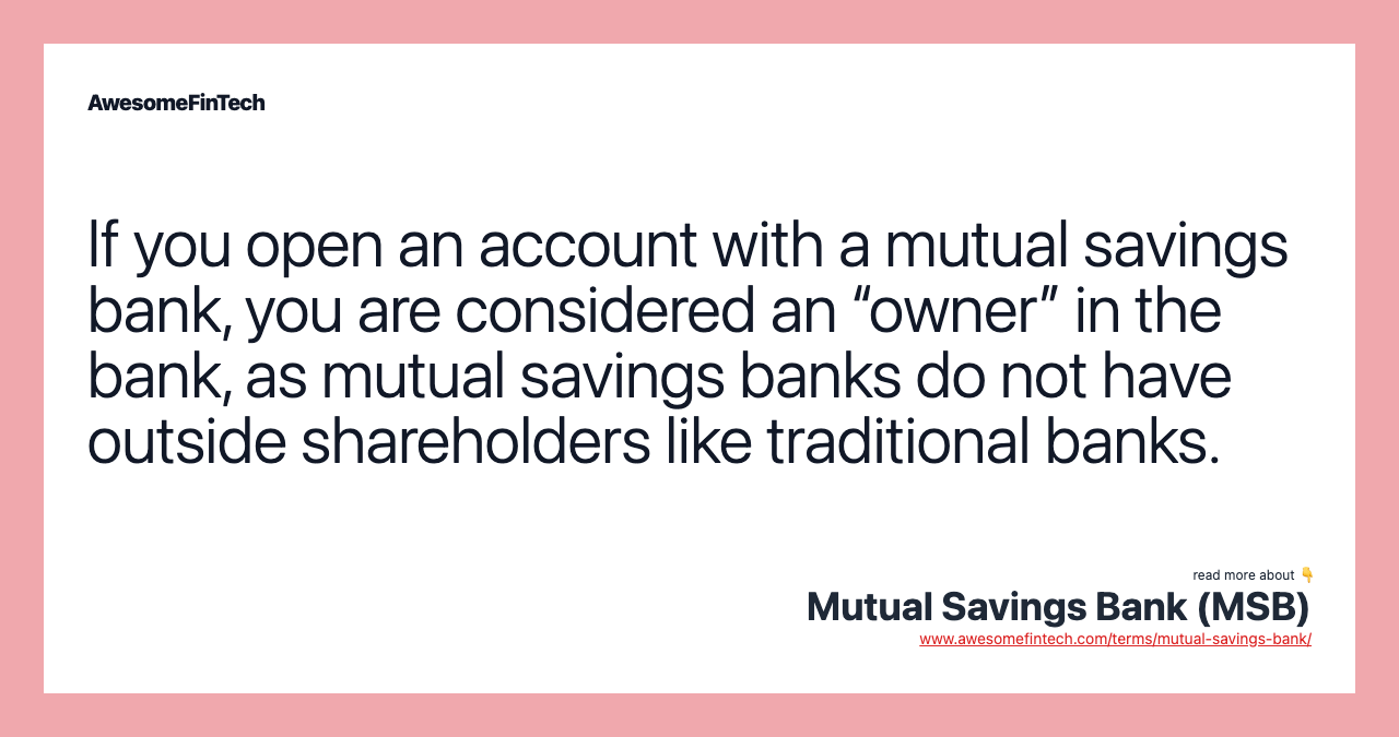 If you open an account with a mutual savings bank, you are considered an “owner” in the bank, as mutual savings banks do not have outside shareholders like traditional banks.