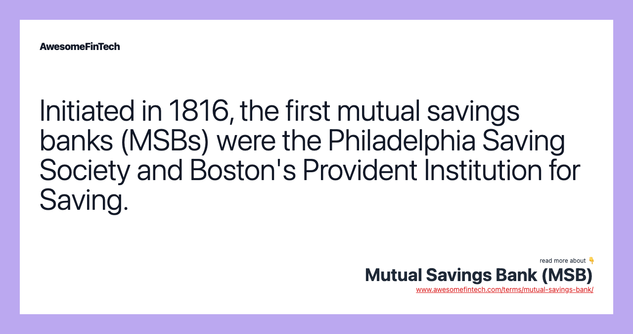 Initiated in 1816, the first mutual savings banks (MSBs) were the Philadelphia Saving Society and Boston's Provident Institution for Saving.
