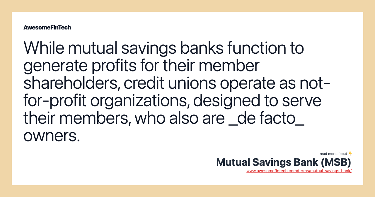 While mutual savings banks function to generate profits for their member shareholders, credit unions operate as not-for-profit organizations, designed to serve their members, who also are _de facto_ owners.