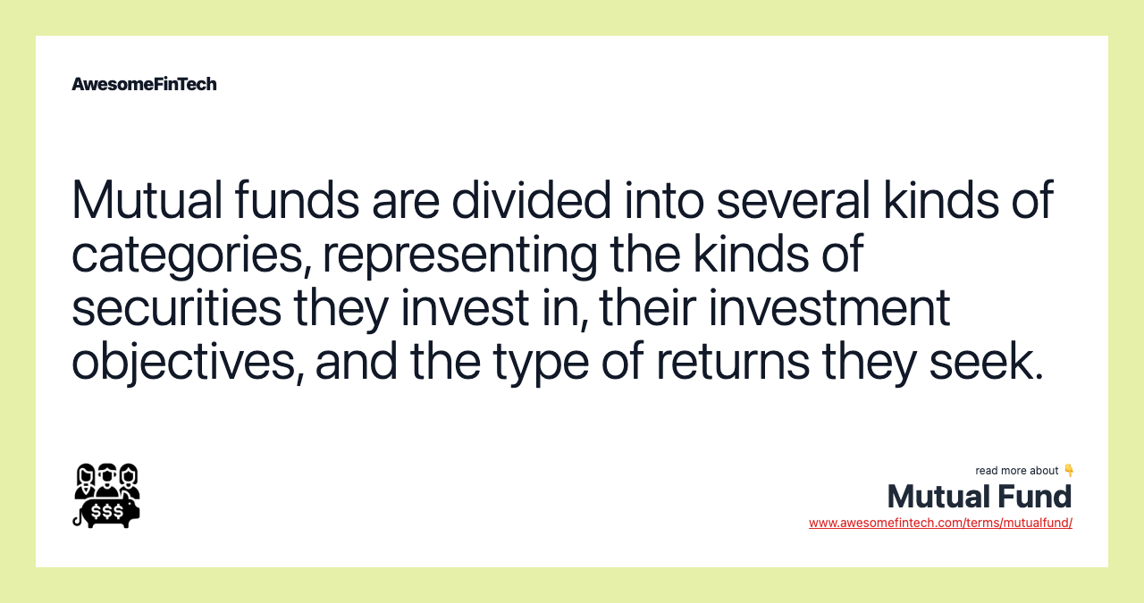 Mutual funds are divided into several kinds of categories, representing the kinds of securities they invest in, their investment objectives, and the type of returns they seek.