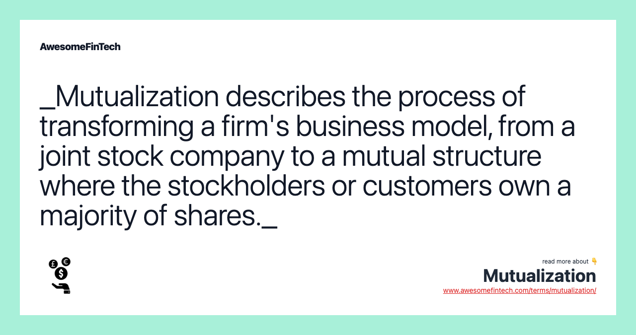 _Mutualization describes the process of transforming a firm's business model, from a joint stock company to a mutual structure where the stockholders or customers own a majority of shares._