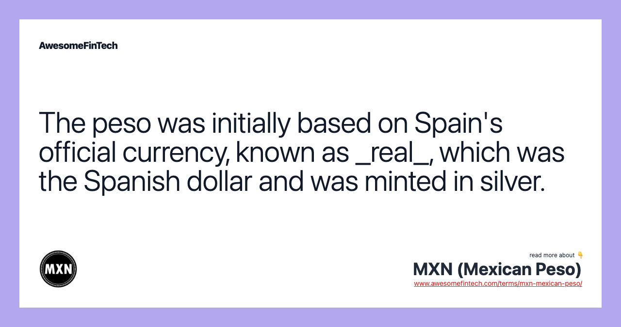 The peso was initially based on Spain's official currency, known as _real_, which was the Spanish dollar and was minted in silver.
