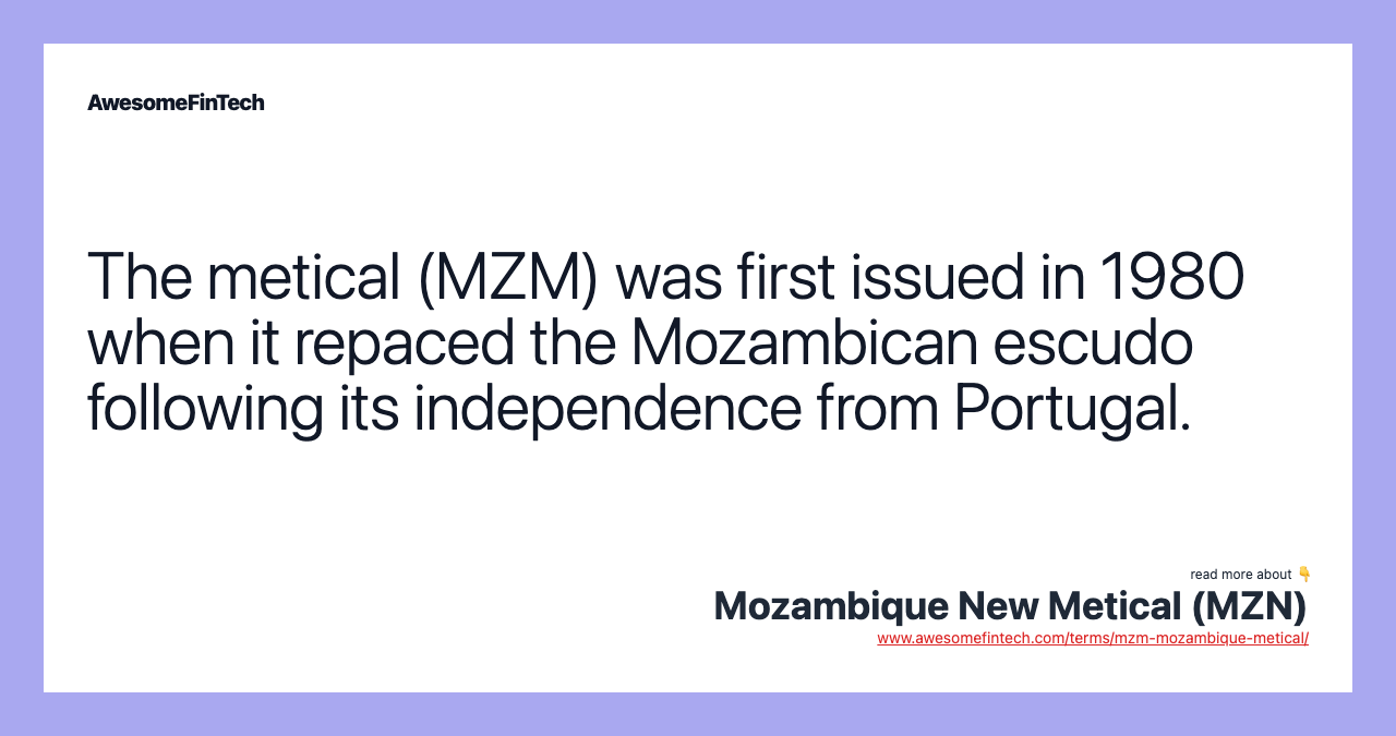 The metical (MZM) was first issued in 1980 when it repaced the Mozambican escudo following its independence from Portugal.