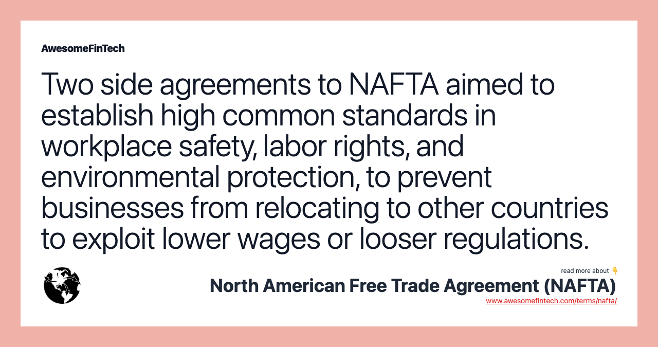 Two side agreements to NAFTA aimed to establish high common standards in workplace safety, labor rights, and environmental protection, to prevent businesses from relocating to other countries to exploit lower wages or looser regulations.