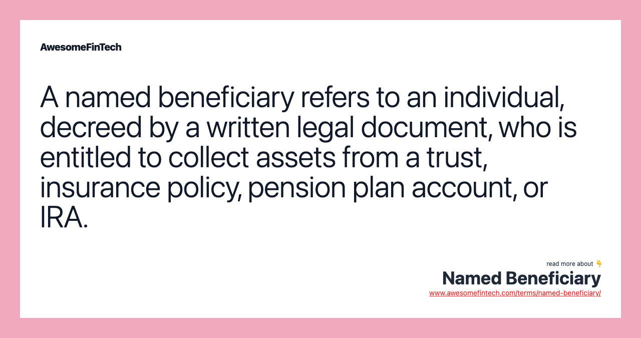 A named beneficiary refers to an individual, decreed by a written legal document, who is entitled to collect assets from a trust, insurance policy, pension plan account, or IRA.