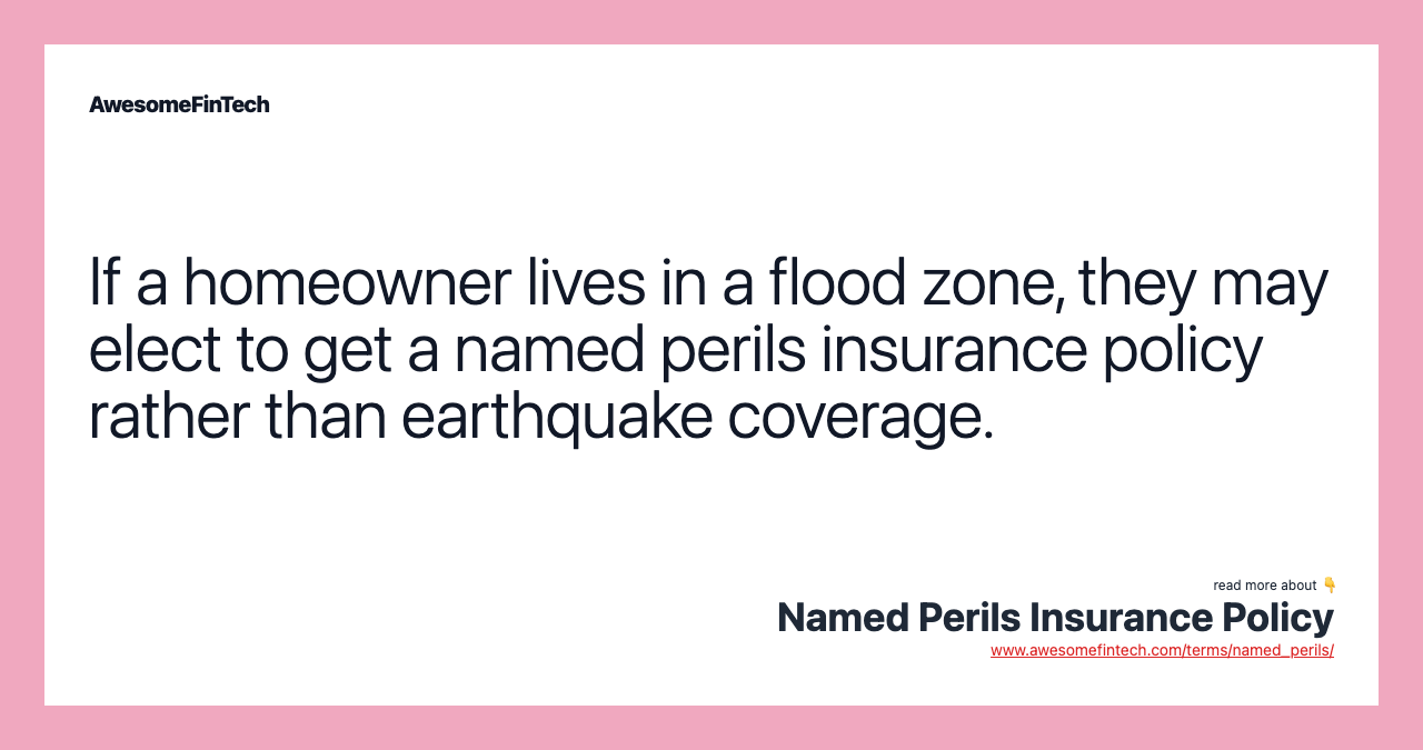 If a homeowner lives in a flood zone, they may elect to get a named perils insurance policy rather than earthquake coverage.