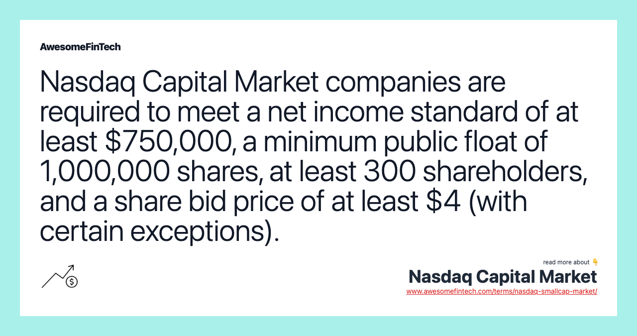 Nasdaq Capital Market companies are required to meet a net income standard of at least $750,000, a minimum public float of 1,000,000 shares, at least 300 shareholders, and a share bid price of at least $4 (with certain exceptions).
