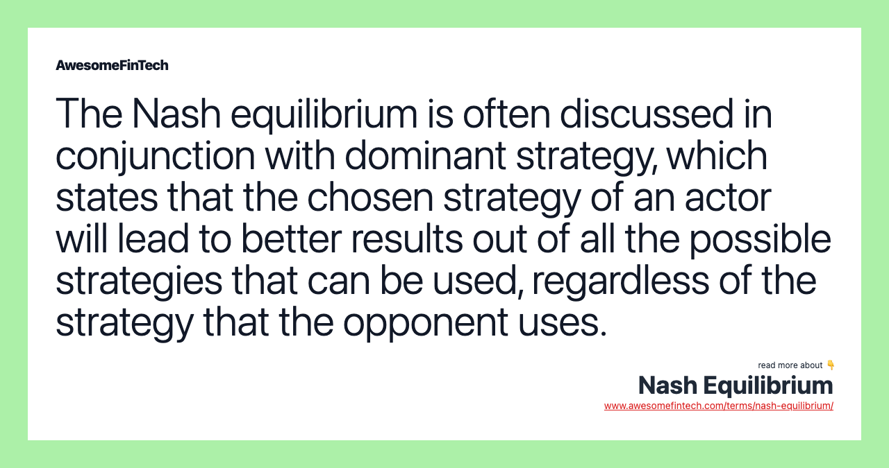The Nash equilibrium is often discussed in conjunction with dominant strategy, which states that the chosen strategy of an actor will lead to better results out of all the possible strategies that can be used, regardless of the strategy that the opponent uses.