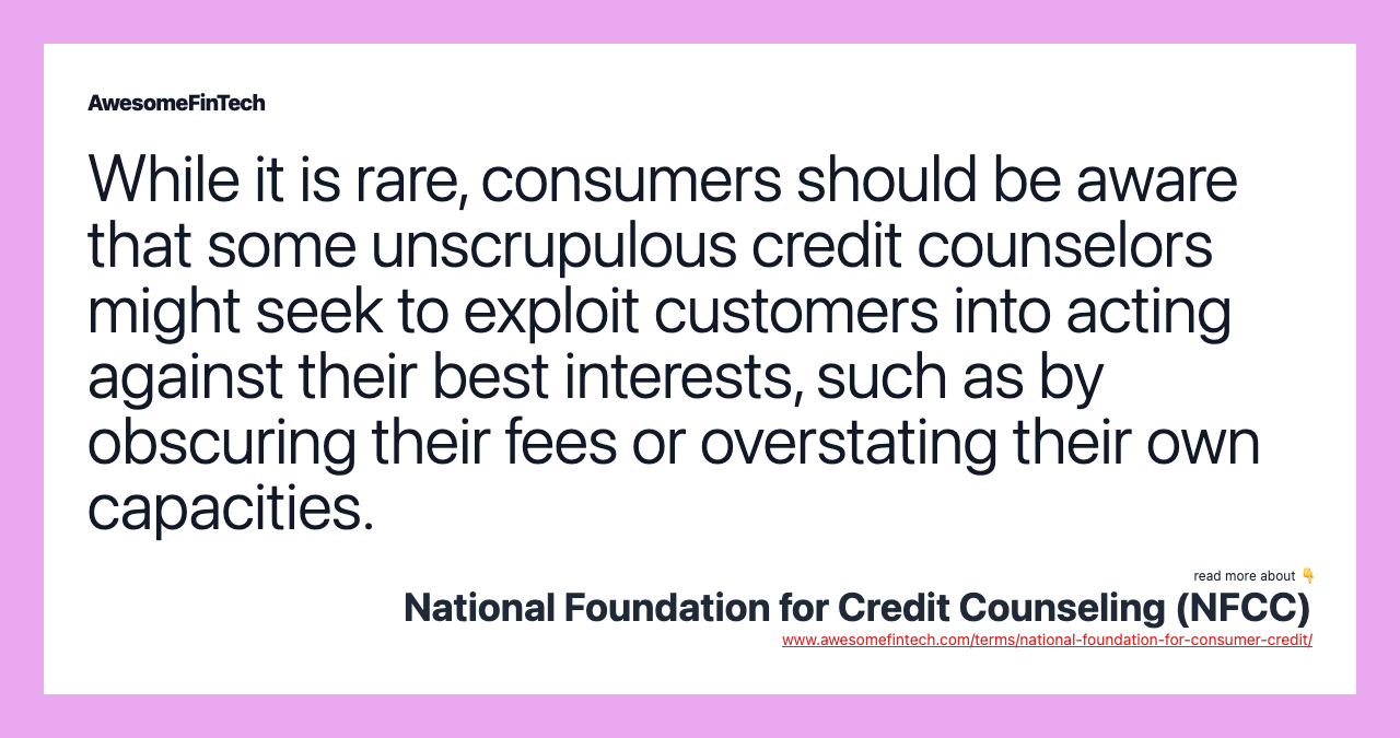 While it is rare, consumers should be aware that some unscrupulous credit counselors might seek to exploit customers into acting against their best interests, such as by obscuring their fees or overstating their own capacities.