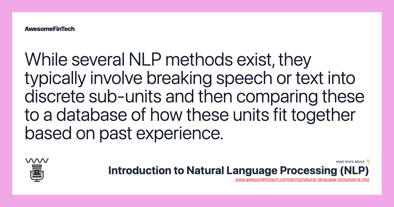 While several NLP methods exist, they typically involve breaking speech or text into discrete sub-units and then comparing these to a database of how these units fit together based on past experience.