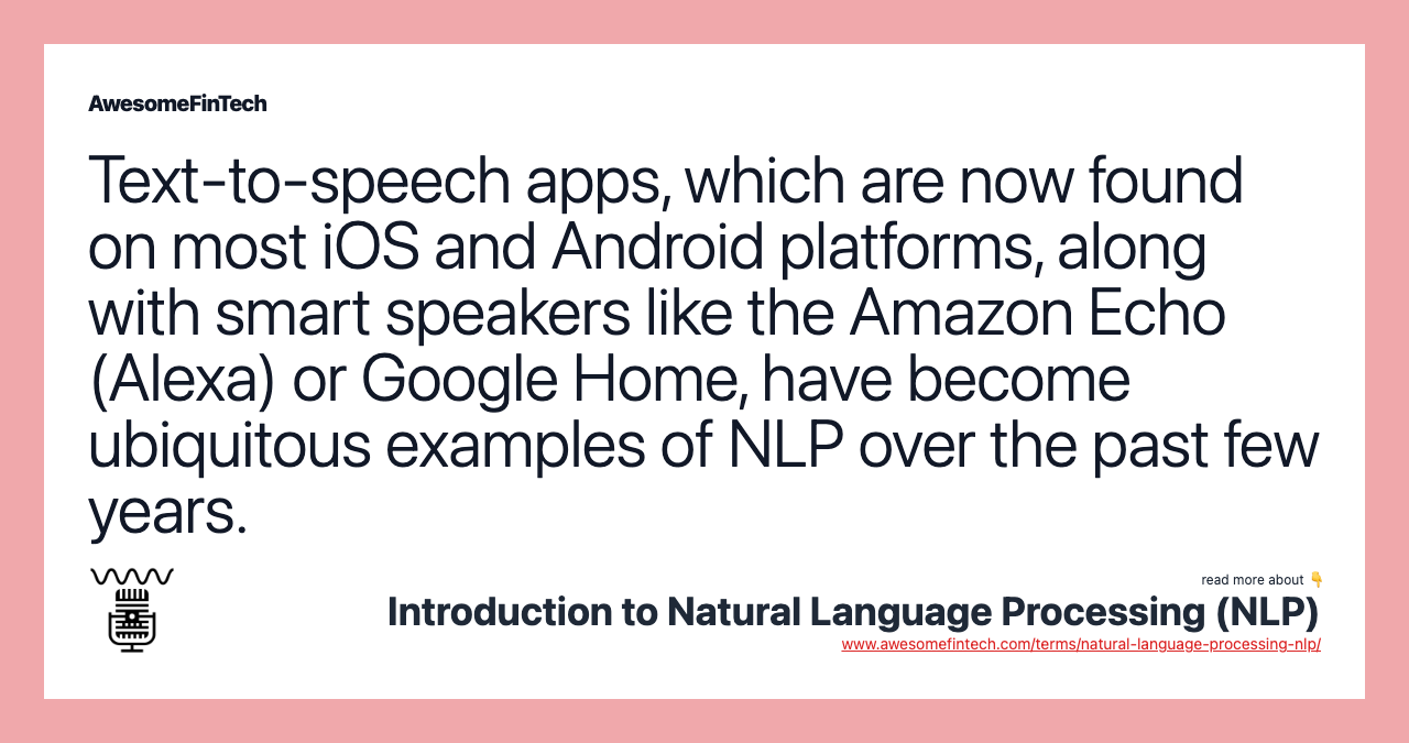 Text-to-speech apps, which are now found on most iOS and Android platforms, along with smart speakers like the Amazon Echo (Alexa) or Google Home, have become ubiquitous examples of NLP over the past few years.