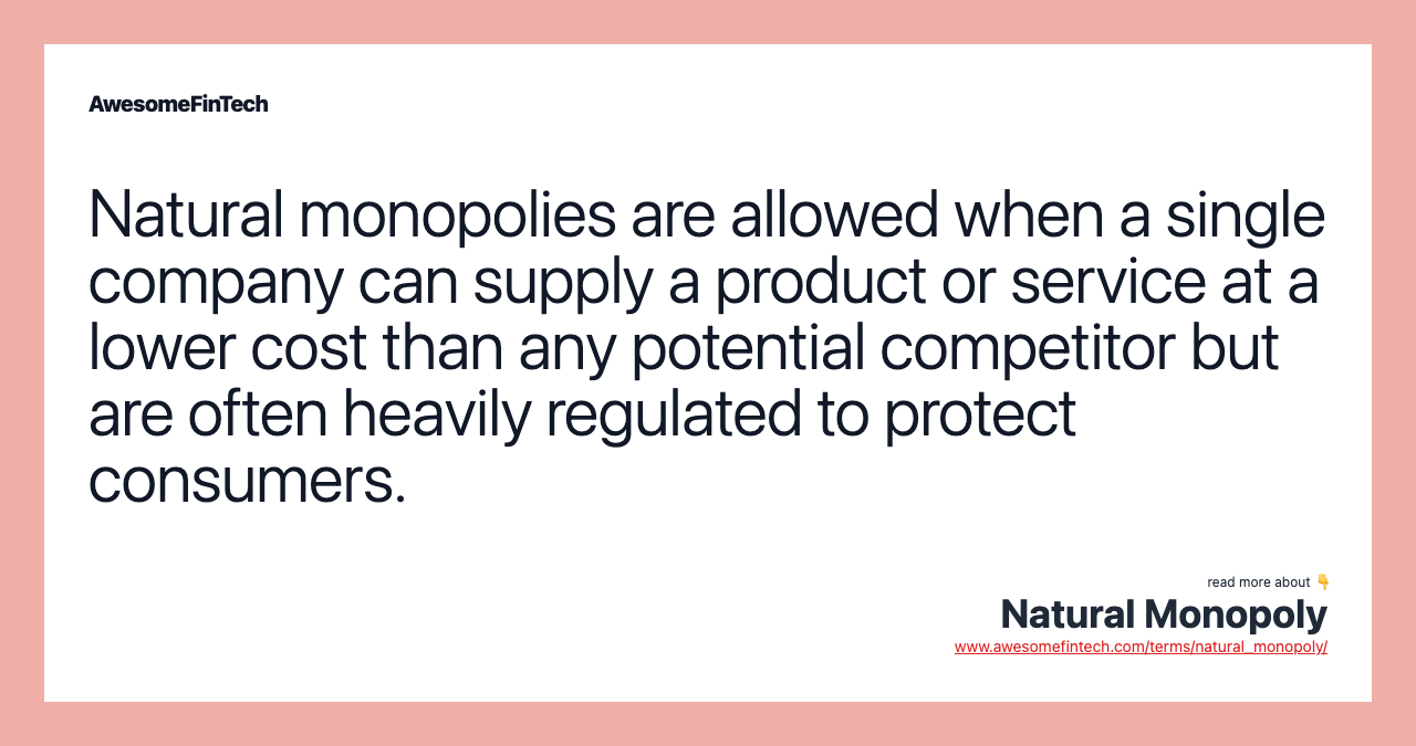 Natural monopolies are allowed when a single company can supply a product or service at a lower cost than any potential competitor but are often heavily regulated to protect consumers.