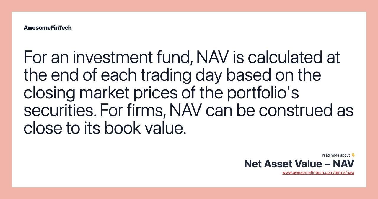 For an investment fund, NAV is calculated at the end of each trading day based on the closing market prices of the portfolio's securities. For firms, NAV can be construed as close to its book value.