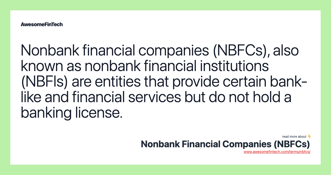 Nonbank financial companies (NBFCs), also known as nonbank financial institutions (NBFIs) are entities that provide certain bank-like and financial services but do not hold a banking license.