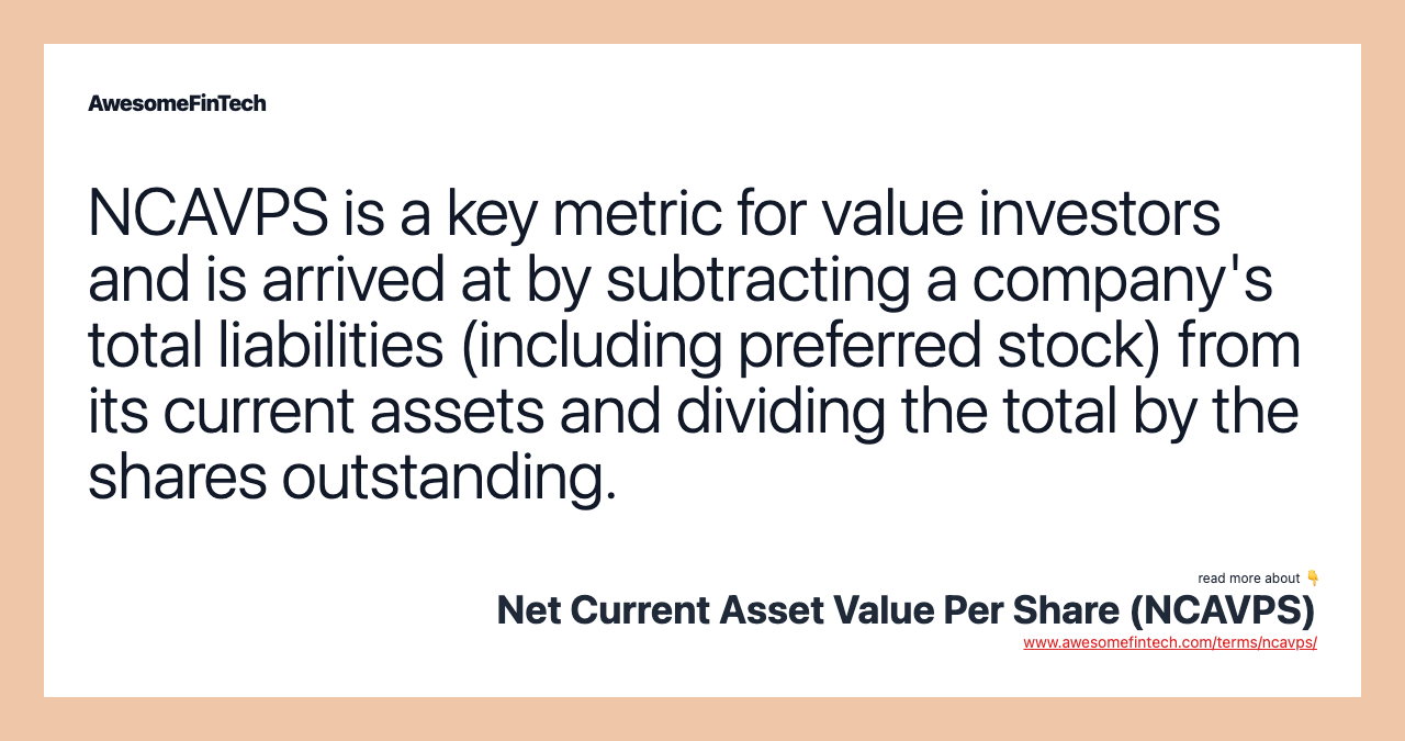 NCAVPS is a key metric for value investors and is arrived at by subtracting a company's total liabilities (including preferred stock) from its current assets and dividing the total by the shares outstanding.