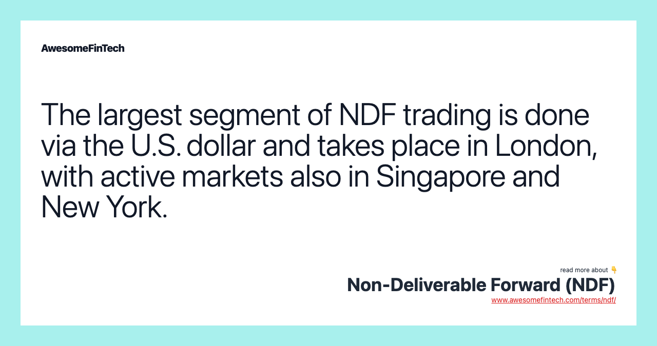 The largest segment of NDF trading is done via the U.S. dollar and takes place in London, with active markets also in Singapore and New York.