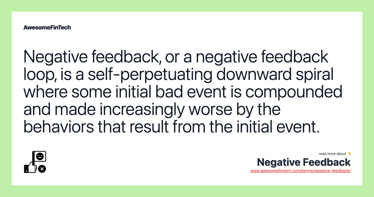 Negative feedback, or a negative feedback loop, is a self-perpetuating downward spiral where some initial bad event is compounded and made increasingly worse by the behaviors that result from the initial event.