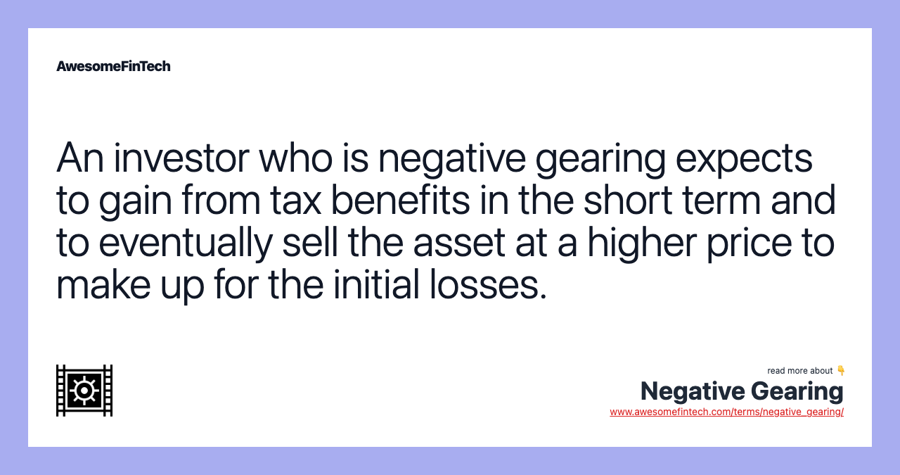 An investor who is negative gearing expects to gain from tax benefits in the short term and to eventually sell the asset at a higher price to make up for the initial losses.