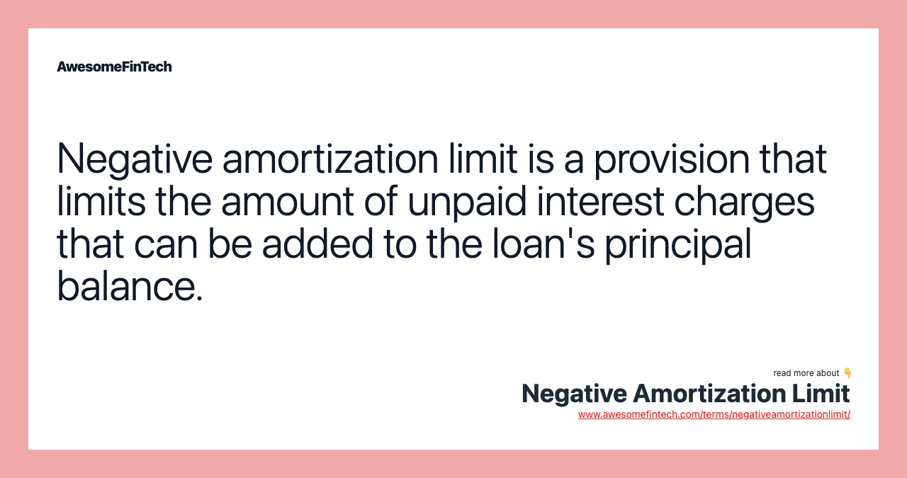 Negative amortization limit is a provision that limits the amount of unpaid interest charges that can be added to the loan's principal balance.