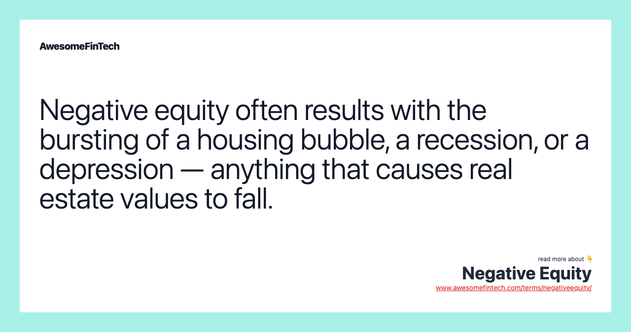Negative equity often results with the bursting of a housing bubble, a recession, or a depression — anything that causes real estate values to fall.