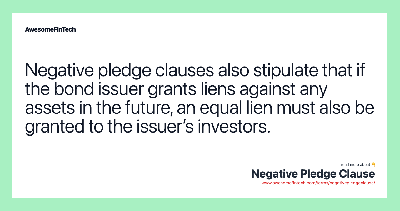 Negative pledge clauses also stipulate that if the bond issuer grants liens against any assets in the future, an equal lien must also be granted to the issuer’s investors.