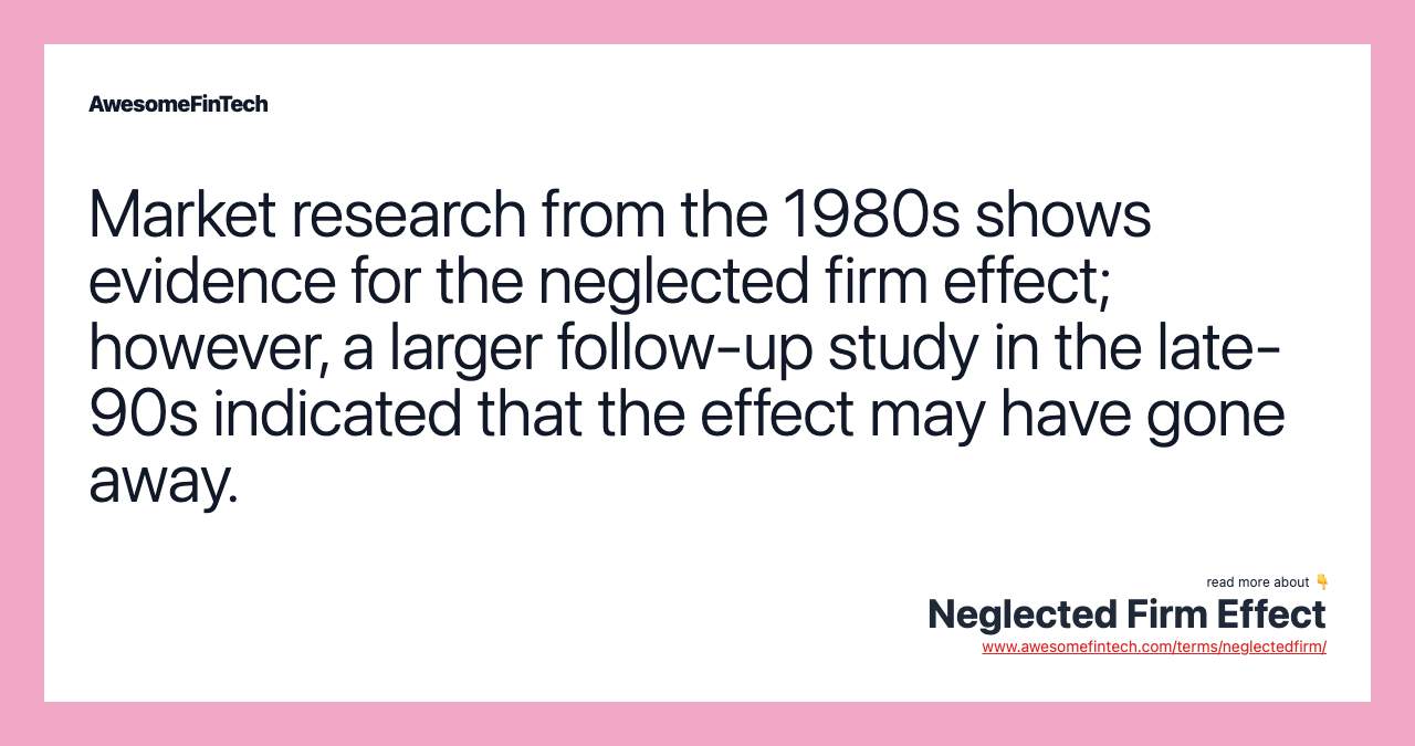 Market research from the 1980s shows evidence for the neglected firm effect; however, a larger follow-up study in the late-90s indicated that the effect may have gone away.