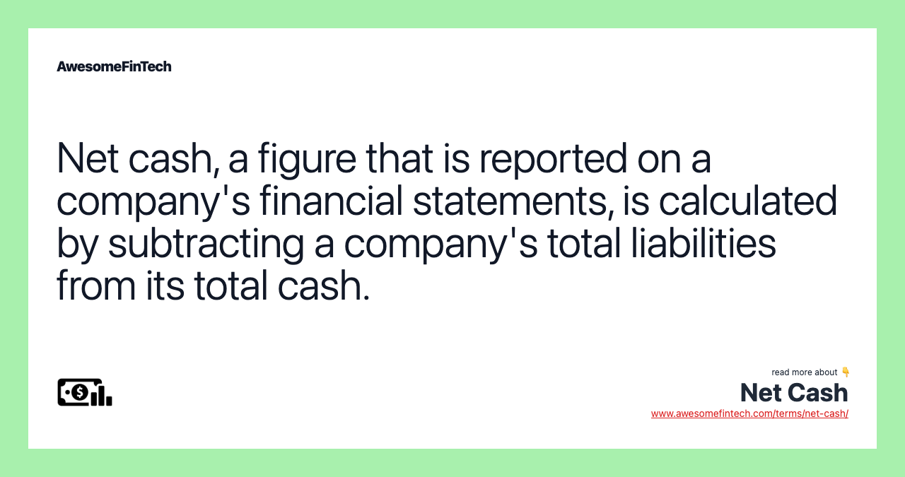 Net cash, a figure that is reported on a company's financial statements, is calculated by subtracting a company's total liabilities from its total cash.