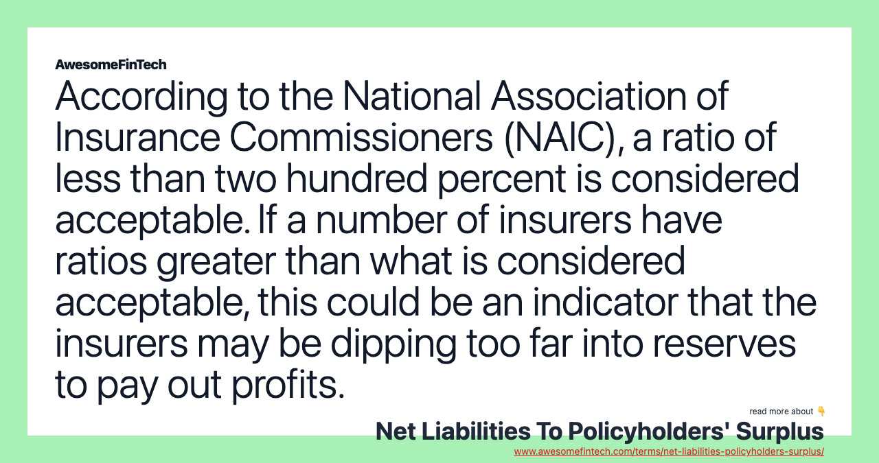 According to the National Association of Insurance Commissioners (NAIC), a ratio of less than two hundred percent is considered acceptable. If a number of insurers have ratios greater than what is considered acceptable, this could be an indicator that the insurers may be dipping too far into reserves to pay out profits.