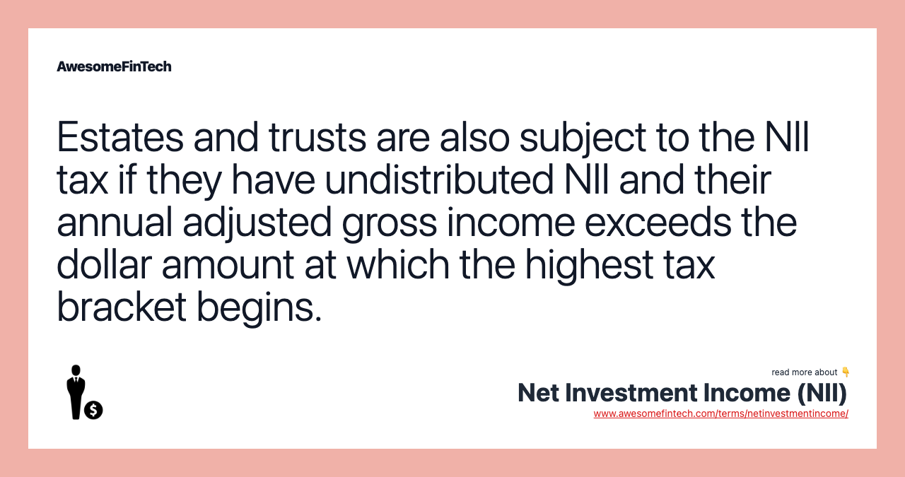 Estates and trusts are also subject to the NII tax if they have undistributed NII and their annual adjusted gross income exceeds the dollar amount at which the highest tax bracket begins.