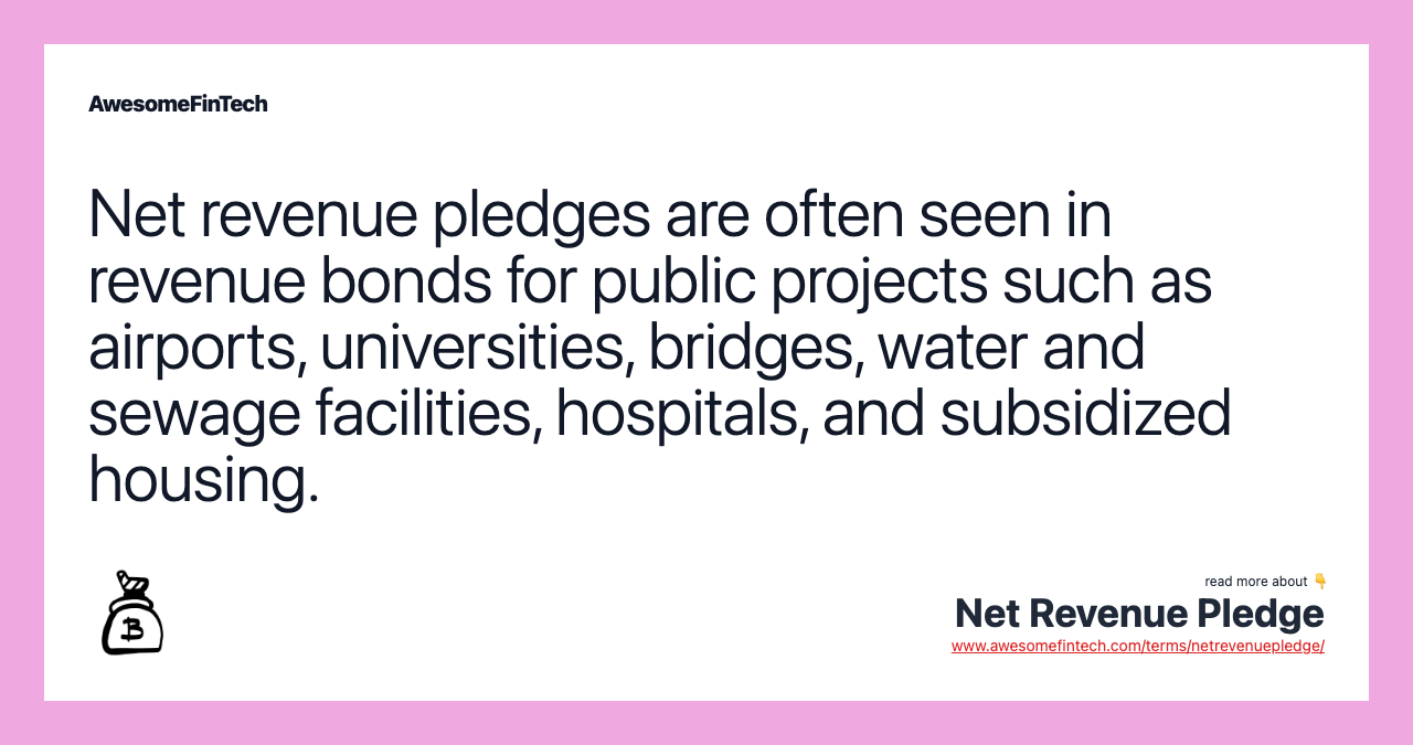 Net revenue pledges are often seen in revenue bonds for public projects such as airports, universities, bridges, water and sewage facilities, hospitals, and subsidized housing.