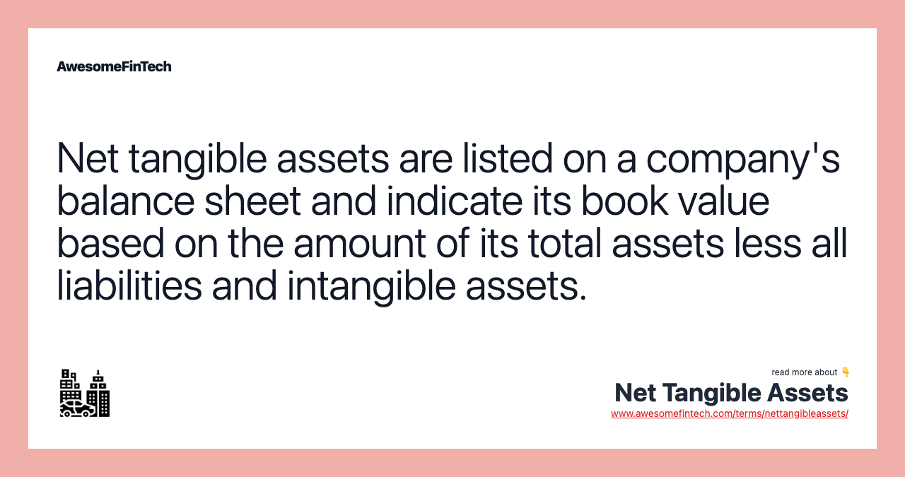 Net tangible assets are listed on a company's balance sheet and indicate its book value based on the amount of its total assets less all liabilities and intangible assets.